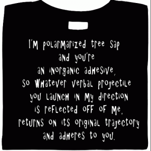 I'm polymerized tree sap and you're an inorganic adhesive, so whatever verbal projectile you launch in my direction is reflected off of me, returns on its original trajectory and adheres to you